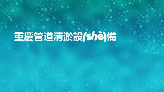 重慶管道清淤設(shè)備價(jià)格管道清淤設(shè)備的市場秘密與選擇技巧！